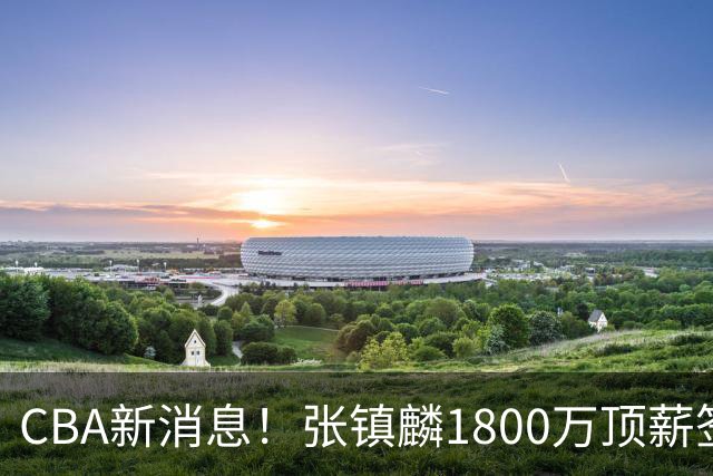 CBA新消息！张镇麟1800万顶薪签约，范子铭主动申请交易加盟劲旅